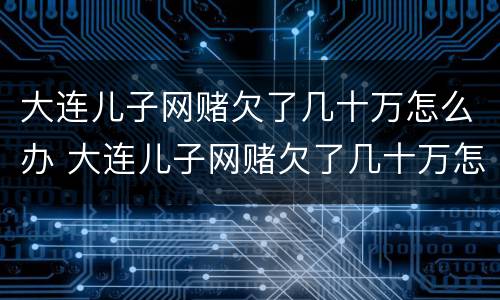 大连儿子网赌欠了几十万怎么办 大连儿子网赌欠了几十万怎么办啊