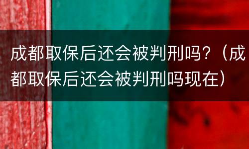 成都取保后还会被判刑吗?（成都取保后还会被判刑吗现在）