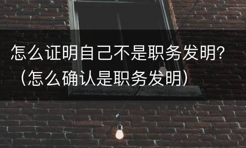 怎么证明自己不是职务发明？（怎么确认是职务发明）