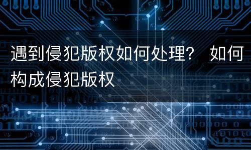 遇到侵犯版权如何处理？ 如何构成侵犯版权