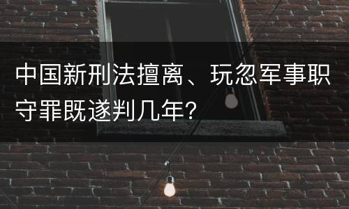 中国新刑法擅离、玩忽军事职守罪既遂判几年？