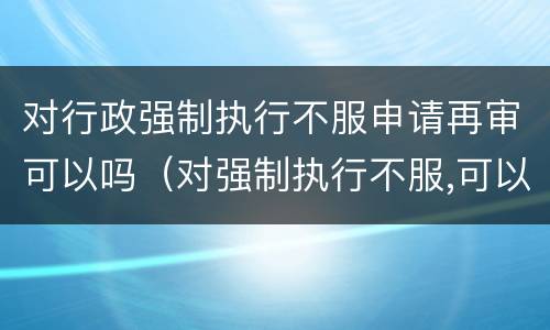 对行政强制执行不服申请再审可以吗（对强制执行不服,可以申请重审吗）