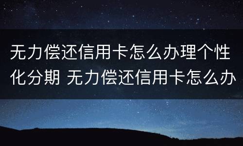 无力偿还信用卡怎么办理个性化分期 无力偿还信用卡怎么办理个性化分期业务