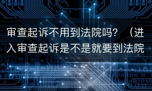 审查起诉不用到法院吗？（进入审查起诉是不是就要到法院了?）