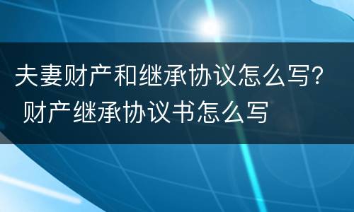 夫妻财产和继承协议怎么写？ 财产继承协议书怎么写