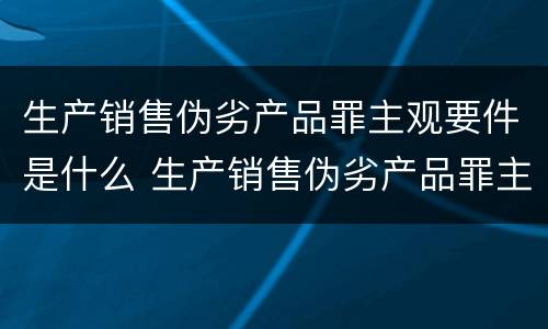 生产销售伪劣产品罪主观要件是什么 生产销售伪劣产品罪主观要件是什么意思