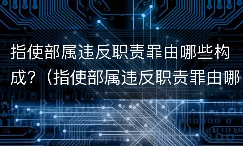 指使部属违反职责罪由哪些构成?（指使部属违反职责罪由哪些构成犯罪）