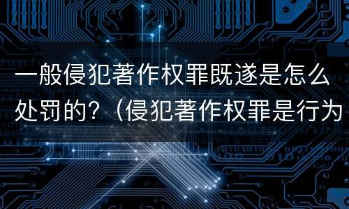 一般侵犯著作权罪既遂是怎么处罚的?（侵犯著作权罪是行为犯吗）