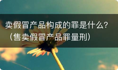 卖假冒产品构成的罪是什么？（售卖假冒产品罪量刑）