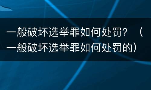 一般破坏选举罪如何处罚？（一般破坏选举罪如何处罚的）