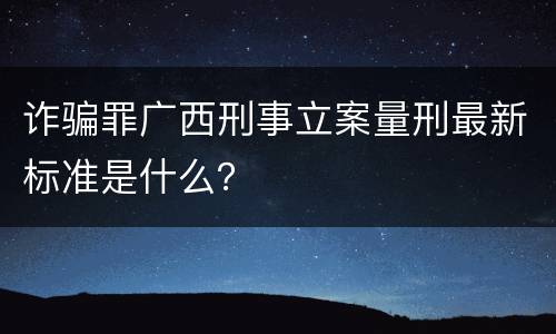 诈骗罪广西刑事立案量刑最新标准是什么？