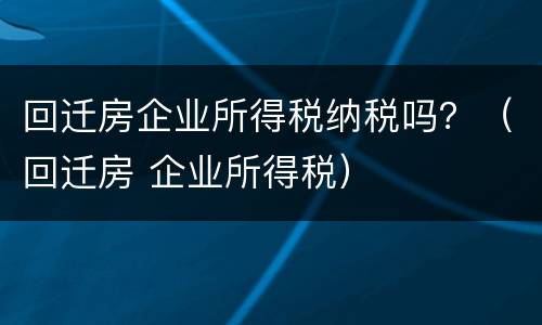 回迁房企业所得税纳税吗？（回迁房 企业所得税）