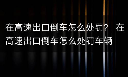 在高速出口倒车怎么处罚？ 在高速出口倒车怎么处罚车辆