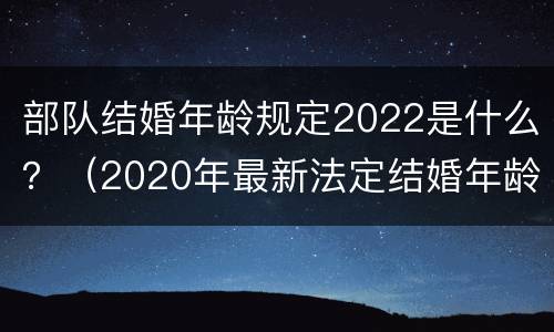 部队结婚年龄规定2022是什么？（2020年最新法定结婚年龄部队）