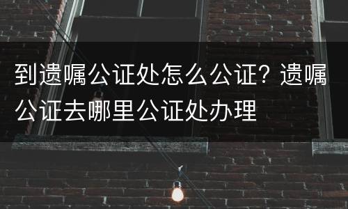 到遗嘱公证处怎么公证? 遗嘱公证去哪里公证处办理