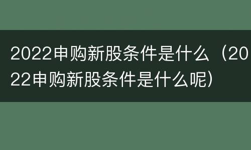 2022申购新股条件是什么（2022申购新股条件是什么呢）