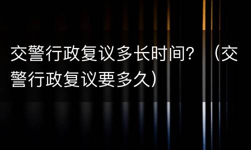 交警行政复议多长时间？（交警行政复议要多久）