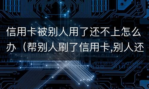 信用卡被别人用了还不上怎么办（帮别人刷了信用卡,别人还不上怎么办?）
