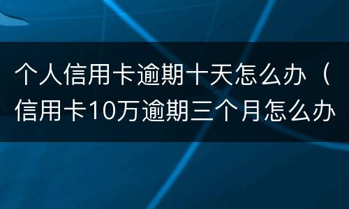 个人信用卡逾期十天怎么办（信用卡10万逾期三个月怎么办）