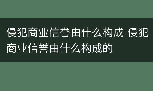 侵犯商业信誉由什么构成 侵犯商业信誉由什么构成的