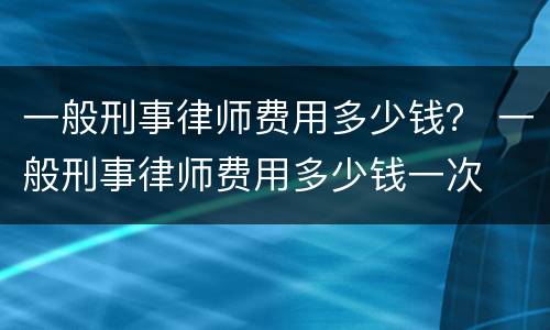 一般刑事律师费用多少钱？ 一般刑事律师费用多少钱一次