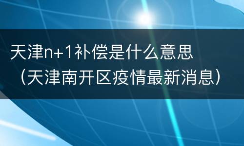 天津n+1补偿是什么意思（天津南开区疫情最新消息）