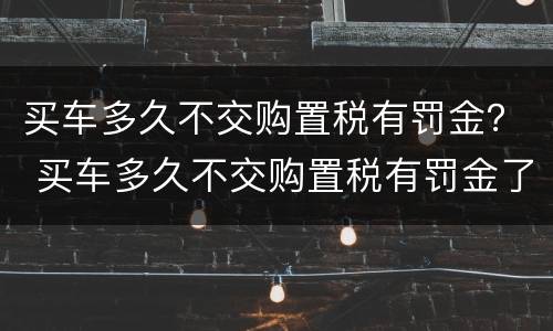 买车多久不交购置税有罚金？ 买车多久不交购置税有罚金了