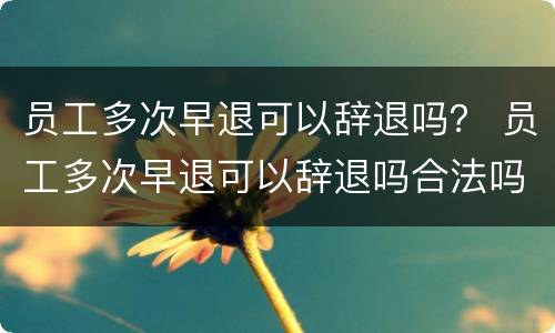 员工多次早退可以辞退吗？ 员工多次早退可以辞退吗合法吗
