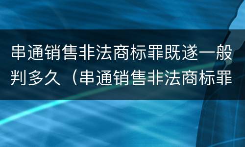 串通销售非法商标罪既遂一般判多久（串通销售非法商标罪既遂一般判多久刑期）