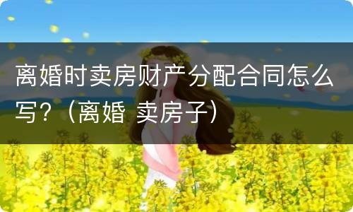 离婚时卖房财产分配合同怎么写?（离婚 卖房子）
