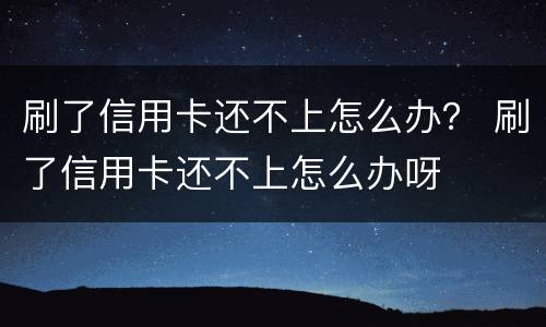 刷了信用卡还不上怎么办？ 刷了信用卡还不上怎么办呀