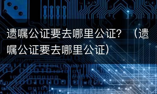 遗嘱公证要去哪里公证？（遗嘱公证要去哪里公证）
