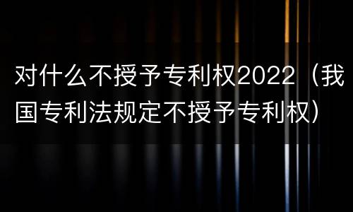对什么不授予专利权2022（我国专利法规定不授予专利权）