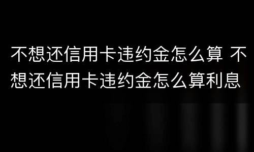 不想还信用卡违约金怎么算 不想还信用卡违约金怎么算利息