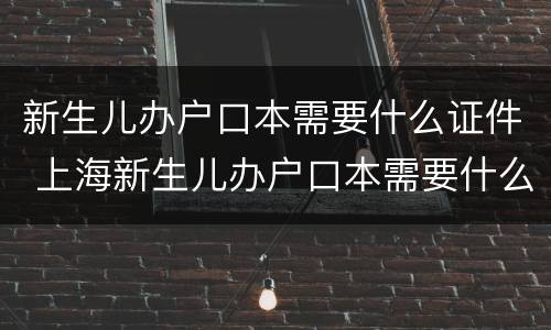 新生儿办户口本需要什么证件 上海新生儿办户口本需要什么证件
