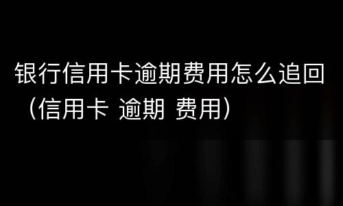 银行信用卡逾期费用怎么追回（信用卡 逾期 费用）
