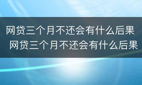 网贷三个月不还会有什么后果 网贷三个月不还会有什么后果嘛