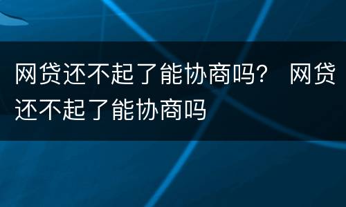 网贷还不起了能协商吗？ 网贷还不起了能协商吗
