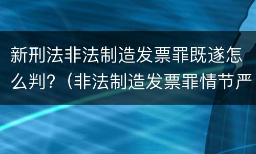 新刑法非法制造发票罪既遂怎么判?（非法制造发票罪情节严重的）