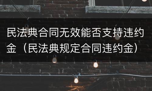 民法典合同无效能否支持违约金（民法典规定合同违约金）