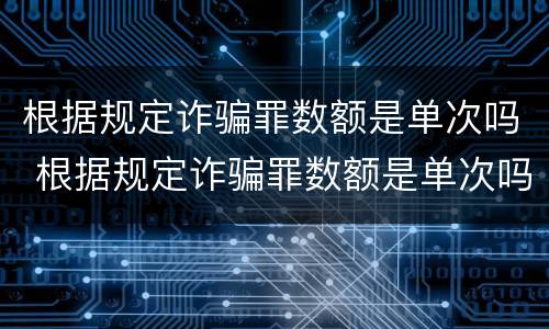 根据规定诈骗罪数额是单次吗 根据规定诈骗罪数额是单次吗还是双次