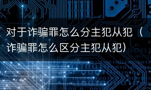 对于诈骗罪怎么分主犯从犯（诈骗罪怎么区分主犯从犯）