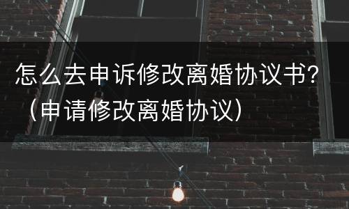 怎么去申诉修改离婚协议书？（申请修改离婚协议）
