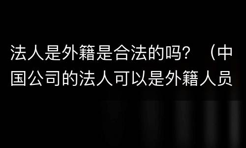 法人是外籍是合法的吗？（中国公司的法人可以是外籍人员吗）
