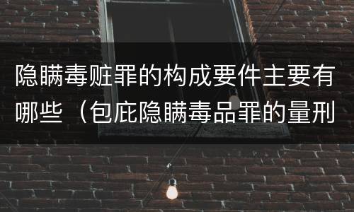 隐瞒毒赃罪的构成要件主要有哪些（包庇隐瞒毒品罪的量刑标准）