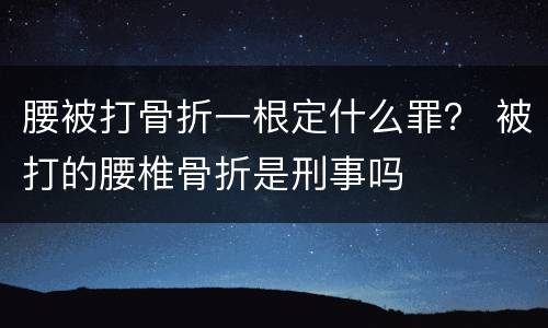 腰被打骨折一根定什么罪？ 被打的腰椎骨折是刑事吗