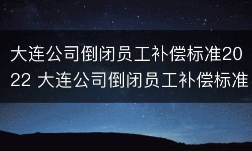 大连公司倒闭员工补偿标准2022 大连公司倒闭员工补偿标准2022年