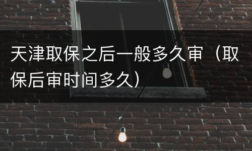 天津取保之后一般多久审（取保后审时间多久）