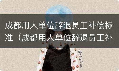 成都用人单位辞退员工补偿标准（成都用人单位辞退员工补偿标准是多少）