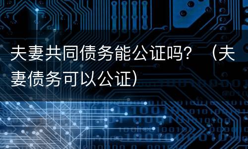 夫妻共同债务能公证吗？（夫妻债务可以公证）